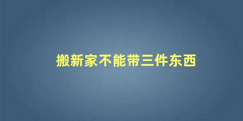 搬新家不能带八件东西(搬新家哪四样东西不能带)